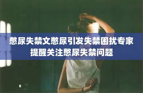 憋尿失禁文憋尿引发失禁困扰专家提醒关注憋尿失禁问题
