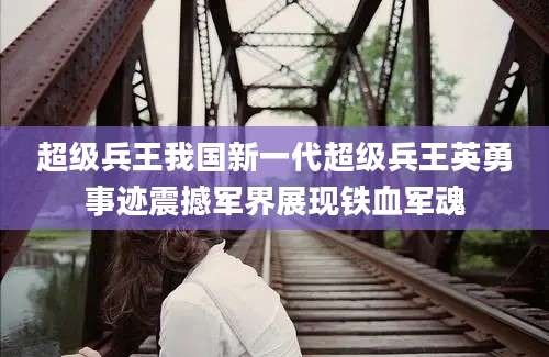 超级兵王我国新一代超级兵王英勇事迹震撼军界展现铁血军魂