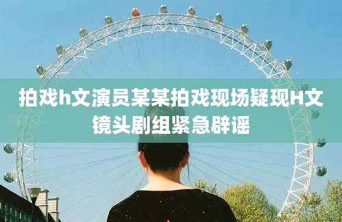 拍戏h文演员某某拍戏现场疑现H文镜头剧组紧急辟谣