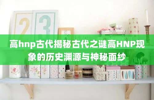 高hnp古代揭秘古代之谜高HNP现象的历史渊源与神秘面纱
