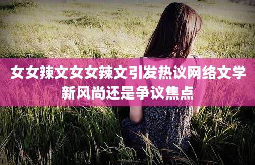 女女辣文女女辣文引发热议网络文学新风尚还是争议焦点
