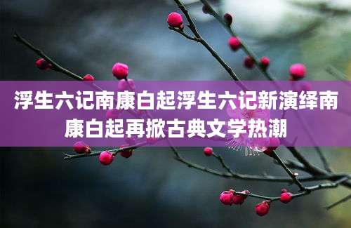 浮生六记南康白起浮生六记新演绎南康白起再掀古典文学热潮