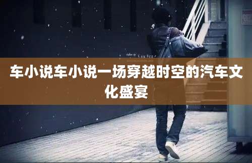 车小说车小说一场穿越时空的汽车文化盛宴