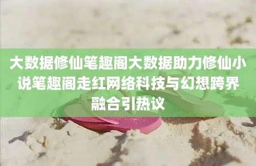 大数据修仙笔趣阁大数据助力修仙小说笔趣阁走红网络科技与幻想跨界融合引热议