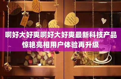 啊好大好爽啊好大好爽最新科技产品惊艳亮相用户体验再升级