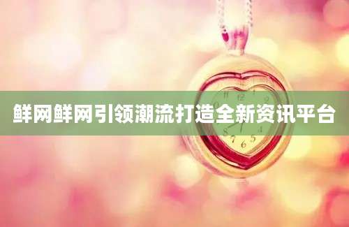 鲜网鲜网引领潮流打造全新资讯平台