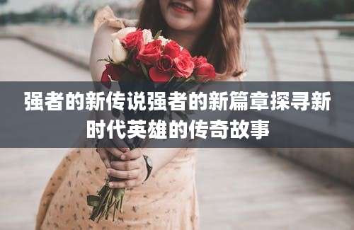 强者的新传说强者的新篇章探寻新时代英雄的传奇故事