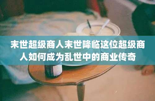末世超级商人末世降临这位超级商人如何成为乱世中的商业传奇