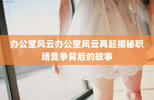 办公室风云办公室风云再起揭秘职场竞争背后的故事