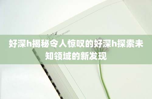 好深h揭秘令人惊叹的好深h探索未知领域的新发现