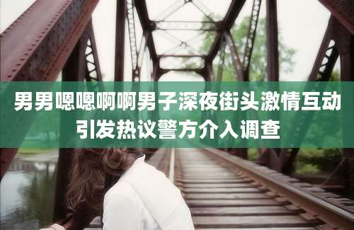 男男嗯嗯啊啊男子深夜街头激情互动引发热议警方介入调查
