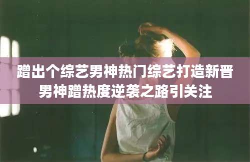 蹭出个综艺男神热门综艺打造新晋男神蹭热度逆袭之路引关注