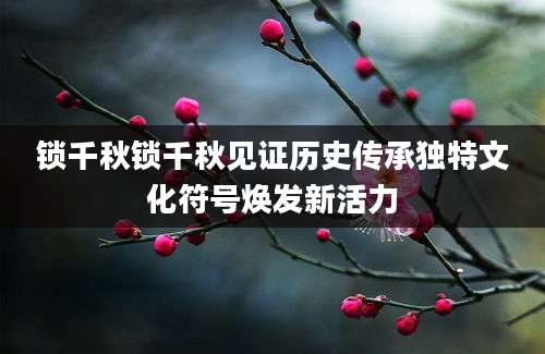 锁千秋锁千秋见证历史传承独特文化符号焕发新活力