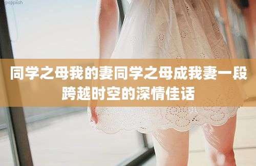 同学之母我的妻同学之母成我妻一段跨越时空的深情佳话