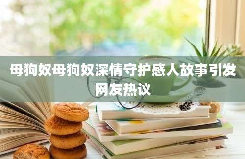 母狗奴母狗奴深情守护感人故事引发网友热议