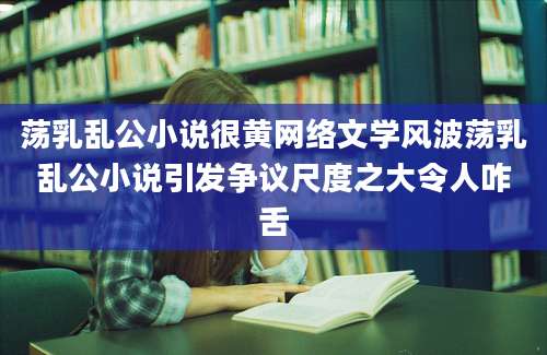 荡乳乱公小说很黄网络文学风波荡乳乱公小说引发争议尺度之大令人咋舌