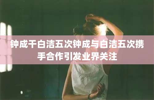 钟成干白洁五次钟成与白洁五次携手合作引发业界关注