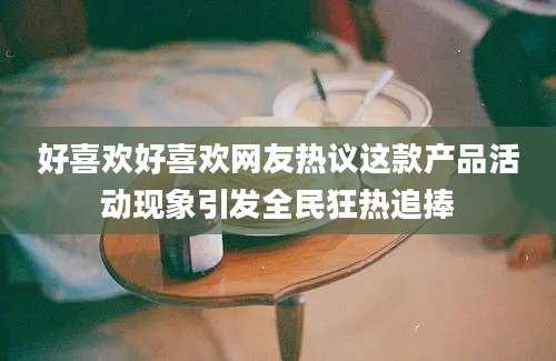 好喜欢好喜欢网友热议这款产品活动现象引发全民狂热追捧
