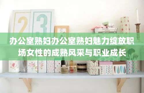 办公室熟妇办公室熟妇魅力绽放职场女性的成熟风采与职业成长