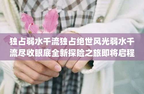 独占弱水千流独占绝世风光弱水千流尽收眼底全新探险之旅即将启程