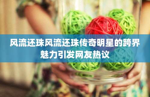 风流还珠风流还珠传奇明星的跨界魅力引发网友热议