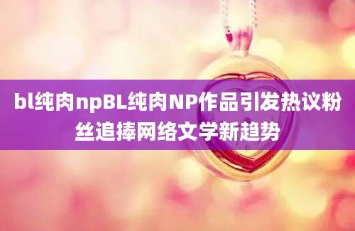 bl纯肉npBL纯肉NP作品引发热议粉丝追捧网络文学新趋势