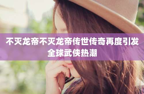 不灭龙帝不灭龙帝传世传奇再度引发全球武侠热潮