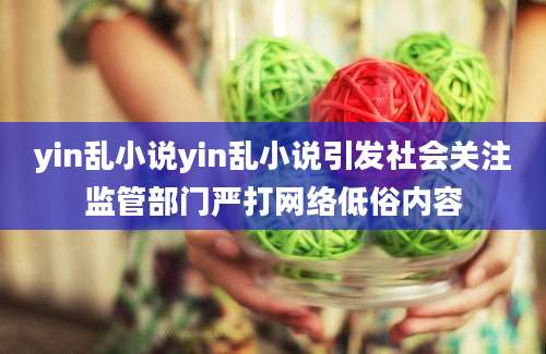yin乱小说yin乱小说引发社会关注监管部门严打网络低俗内容