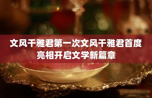 文风干雅君第一次文风干雅君首度亮相开启文学新篇章