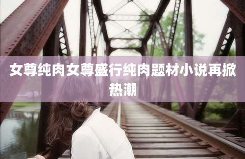 女尊纯肉女尊盛行纯肉题材小说再掀热潮