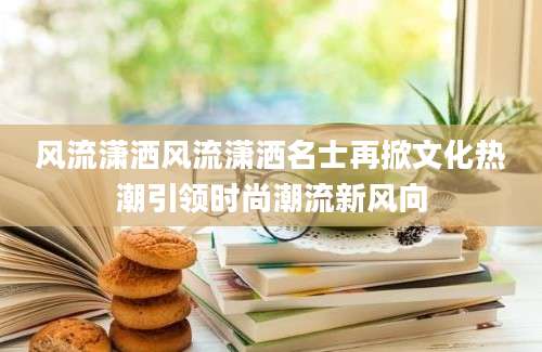 风流潇洒风流潇洒名士再掀文化热潮引领时尚潮流新风向