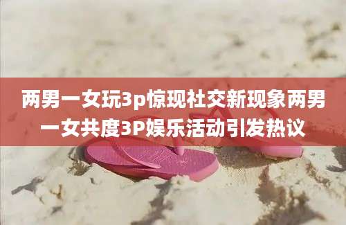 两男一女玩3p惊现社交新现象两男一女共度3P娱乐活动引发热议