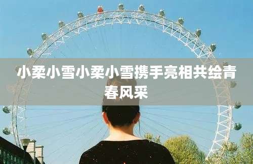 小柔小雪小柔小雪携手亮相共绘青春风采
