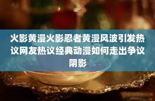 火影黄漫火影忍者黄漫风波引发热议网友热议经典动漫如何走出争议阴影