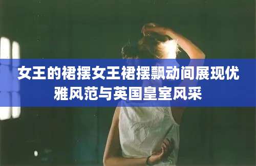 女王的裙摆女王裙摆飘动间展现优雅风范与英国皇室风采