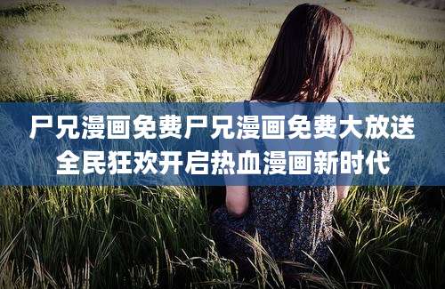 尸兄漫画免费尸兄漫画免费大放送全民狂欢开启热血漫画新时代