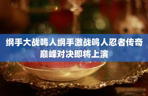 纲手大战鸣人纲手激战鸣人忍者传奇巅峰对决即将上演
