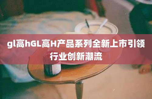gl高hGL高H产品系列全新上市引领行业创新潮流
