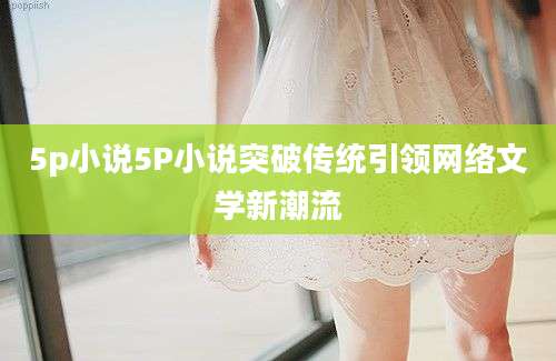 5p小说5P小说突破传统引领网络文学新潮流