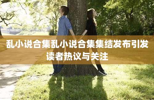 乱小说合集乱小说合集集结发布引发读者热议与关注