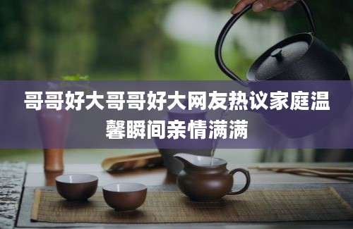 哥哥好大哥哥好大网友热议家庭温馨瞬间亲情满满