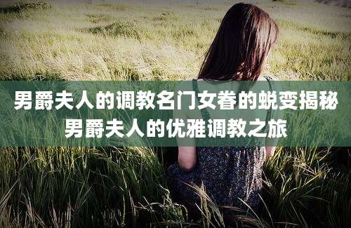 男爵夫人的调教名门女眷的蜕变揭秘男爵夫人的优雅调教之旅