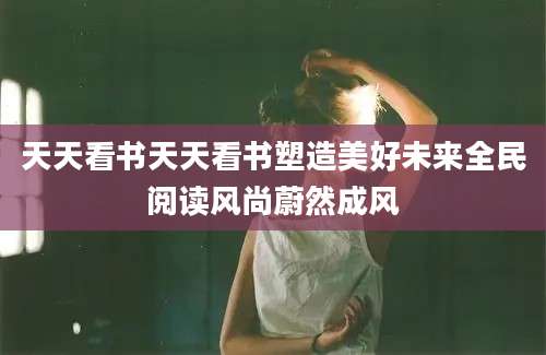 天天看书天天看书塑造美好未来全民阅读风尚蔚然成风