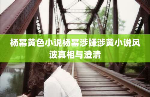 杨幂黄色小说杨幂涉嫌涉黄小说风波真相与澄清