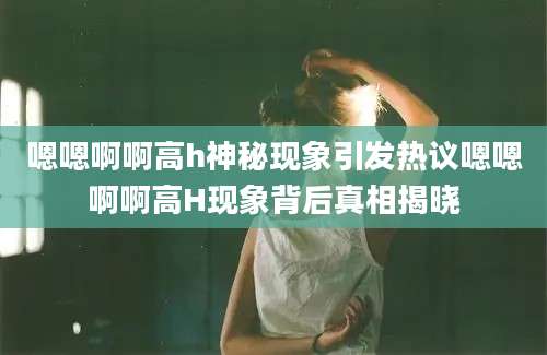 嗯嗯啊啊高h神秘现象引发热议嗯嗯啊啊高H现象背后真相揭晓