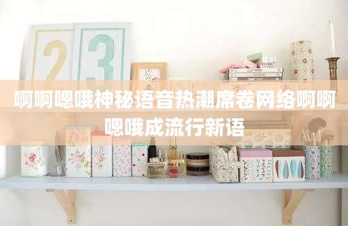 啊啊嗯哦神秘语音热潮席卷网络啊啊嗯哦成流行新语