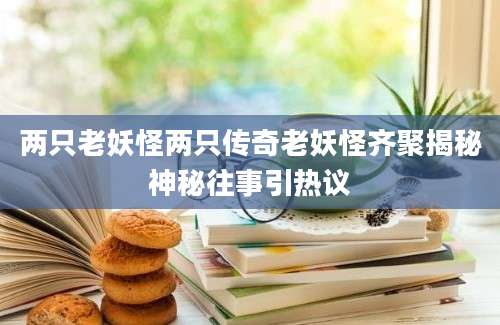 两只老妖怪两只传奇老妖怪齐聚揭秘神秘往事引热议
