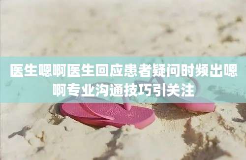 医生嗯啊医生回应患者疑问时频出嗯啊专业沟通技巧引关注