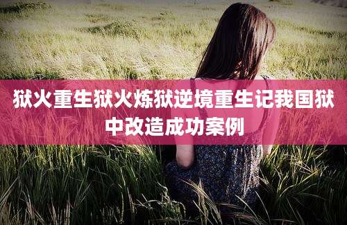 狱火重生狱火炼狱逆境重生记我国狱中改造成功案例