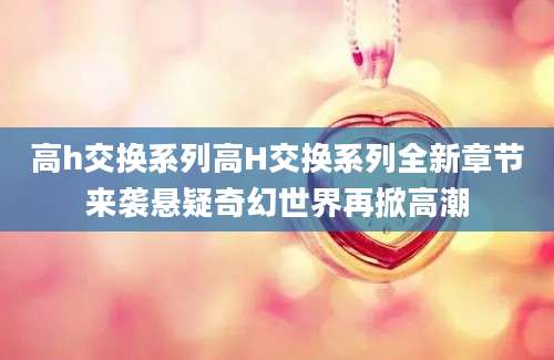 高h交换系列高H交换系列全新章节来袭悬疑奇幻世界再掀高潮
